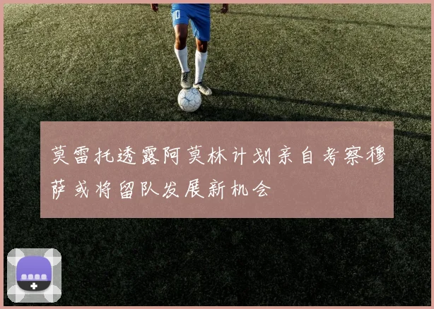 莫雷托透露阿莫林计划亲自考察穆萨或将留队发展新机会