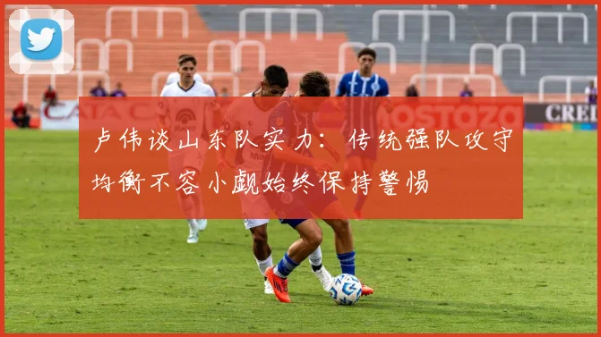 卢伟谈山东队实力：传统强队攻守均衡不容小觑始终保持警惕