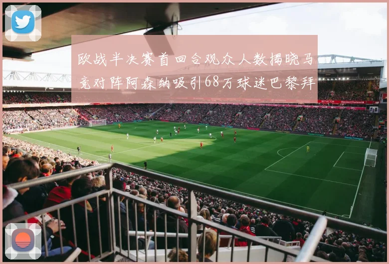 欧战半决赛首回合观众人数揭晓马竞对阵阿森纳吸引68万球迷巴黎拜仁紧随其后