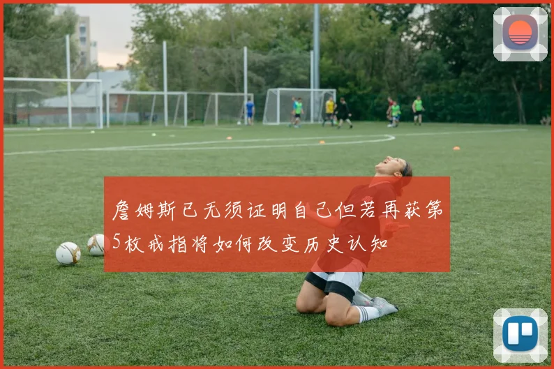 詹姆斯已无须证明自己但若再获第5枚戒指将如何改变历史认知