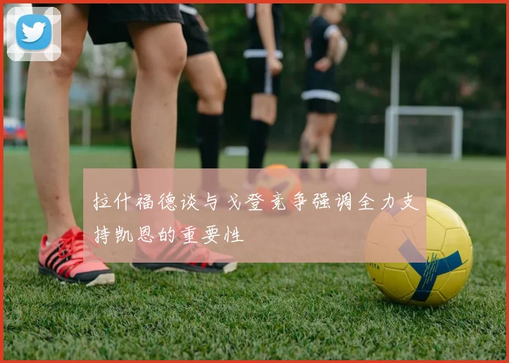 拉什福德谈与戈登竞争强调全力支持凯恩的重要性