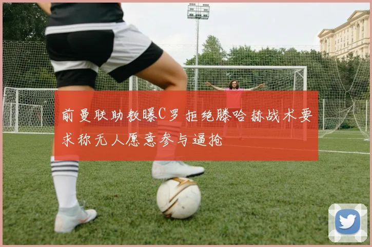 前曼联助教曝C罗拒绝滕哈赫战术要求称无人愿意参与逼抢