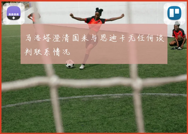 马洛塔澄清国米与恩迪卡无任何谈判联系情况