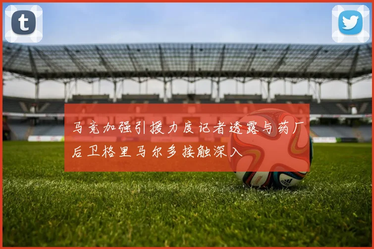 马竞加强引援力度记者透露与药厂后卫格里马尔多接触深入
