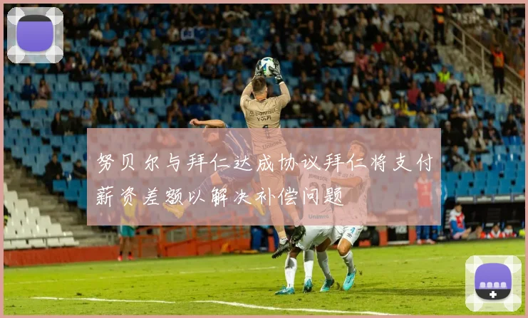 努贝尔与拜仁达成协议拜仁将支付薪资差额以解决补偿问题