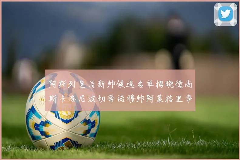 阿斯列皇马新帅候选名单揭晓德尚斯卡洛尼波切蒂诺穆帅阿莱格里争夺教鞭