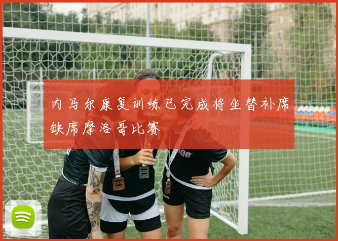内马尔康复训练已完成将坐替补席缺席摩洛哥比赛
