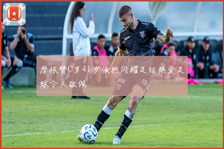 摩根赞C罗41岁依然闪耀足坛热爱足球令人敬佩
