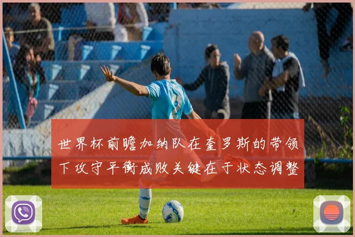 世界杯前瞻加纳队在奎罗斯的带领下攻守平衡成败关键在于状态调整